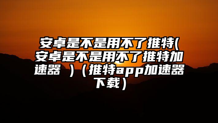 安卓是不是用不了推特(安卓是不是用不了推特加速器 )（推特app加速器下载）