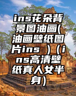 ins花朵背景图油画(油画壁纸图片ins )（ins高清壁纸真人女半身）