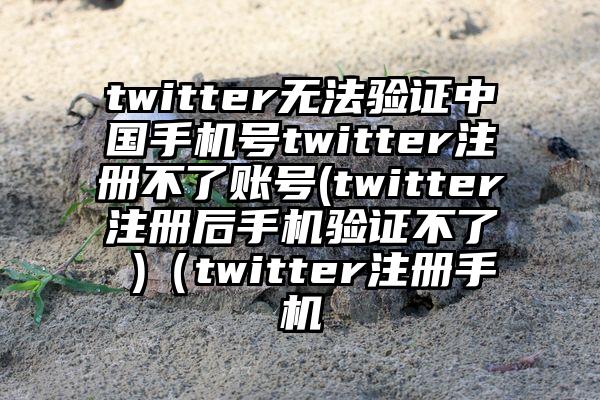 twitter无法验证中国手机号twitter注册不了账号(twitter注册后手机验证不了 )（twitter注册手机