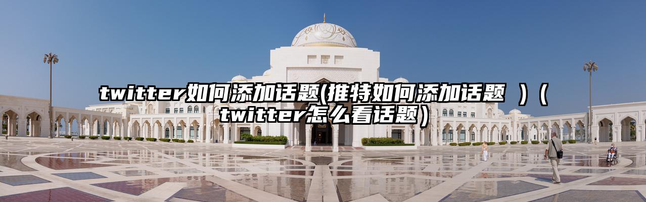 twitter如何添加话题(推特如何添加话题 )（twitter怎么看话题）