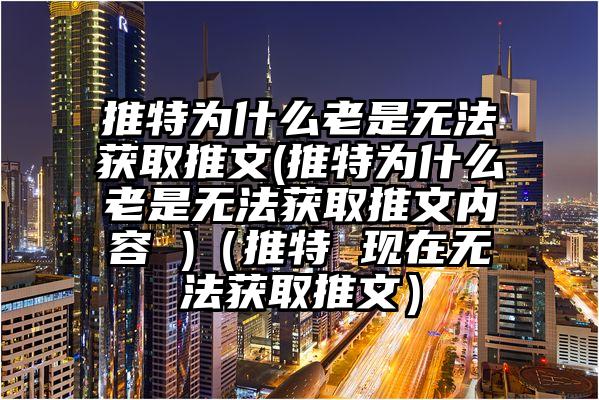 推特为什么老是无法获取推文(推特为什么老是无法获取推文内容 )（推特 现在无法获取推文）