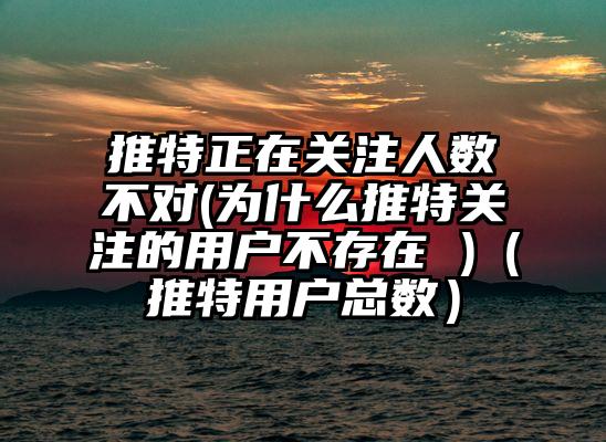 推特正在关注人数不对(为什么推特关注的用户不存在 )（推特用户总数）