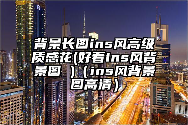 背景长图ins风高级质感花(好看ins风背景图 )（ins风背景图高清）