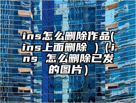 ins怎么删除作品(ins上面删除 )（ins 怎么删除已发的图片）