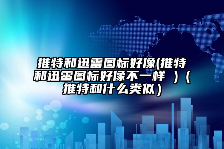 推特和迅雷图标好像(推特和迅雷图标好像不一样 )（推特和什么类似）