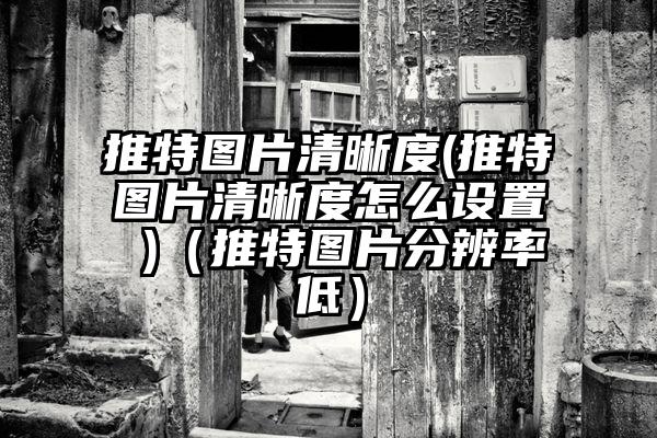 推特图片清晰度(推特图片清晰度怎么设置 )（推特图片分辨率低）