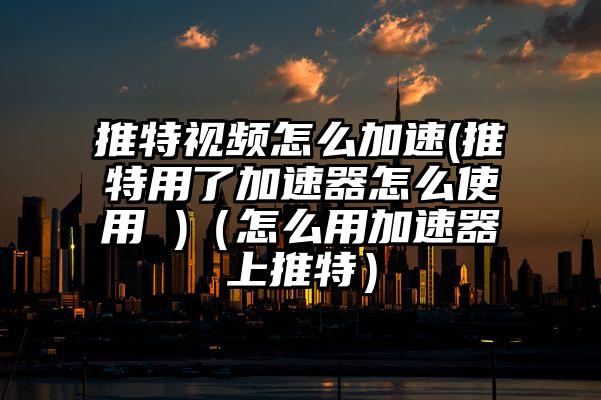 推特视频怎么加速(推特用了加速器怎么使用 )（怎么用加速器上推特）