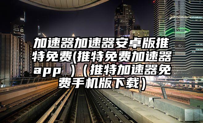 加速器加速器安卓版推特免费(推特免费加速器app )（推特加速器免费手机版下载）