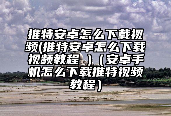 推特安卓怎么下载视频(推特安卓怎么下载视频教程 )(安卓手机怎么下载推特视频教程)