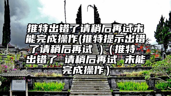 推特出错了请稍后再试未能完成操作(推特提示出错了请稍后再试 )（推特 出错了 请稍后再试 未能完成操作）