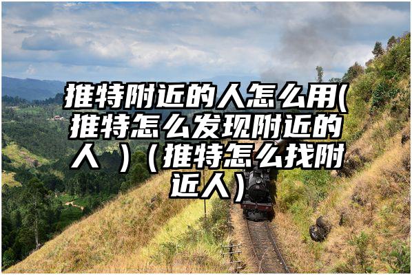 推特附近的人怎么用(推特怎么发现附近的人 )（推特怎么找附近人）