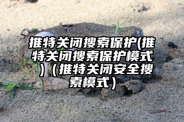 推特关闭搜索保护(推特关闭搜索保护模式 )（推特关闭安全搜索模式）