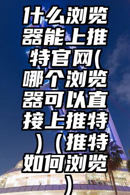 什么浏览器能上推特官网(哪个浏览器可以直接上推特 )（推特如何浏览）