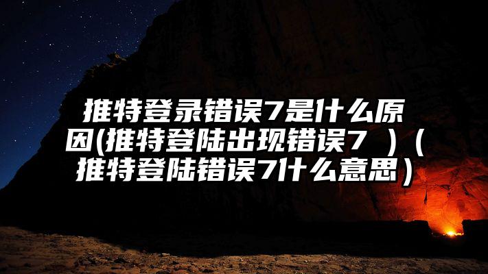 推特登录错误7是什么原因(推特登陆出现错误7 )（推特登陆错误7什么意思）