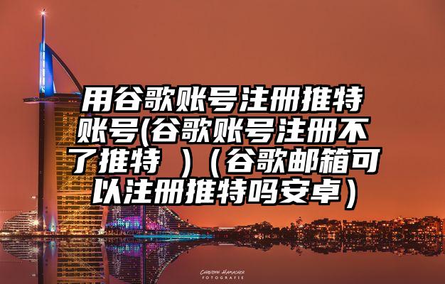 用谷歌账号注册推特账号(谷歌账号注册不了推特 )（谷歌邮箱可以注册推特吗安卓）