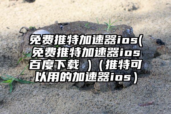 免费推特加速器ios(免费推特加速器ios百度下载 )（推特可以用的加速器ios）
