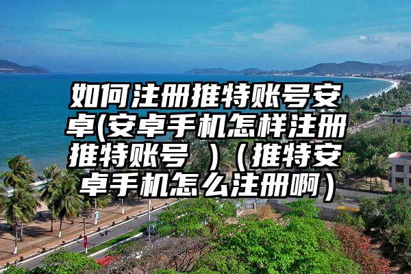 如何注册推特账号安卓(安卓手机怎样注册推特账号 )（推特安卓手机怎么注册啊）