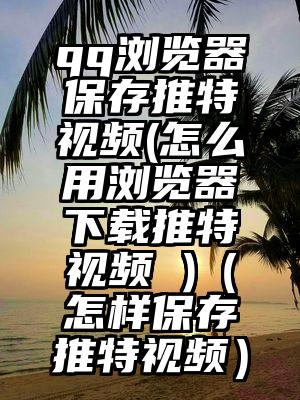 qq浏览器保存推特视频(怎么用浏览器下载推特视频 )（怎样保存推特视频）