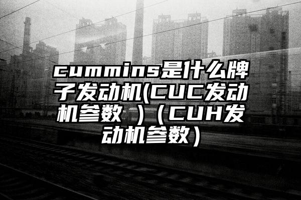cummins是什么牌子发动机(CUC发动机参数 )（CUH发动机参数）
