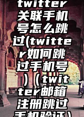 twitter关联手机号怎么跳过(twitter如何跳过手机号 )（twitter邮箱注册跳过手机验证）