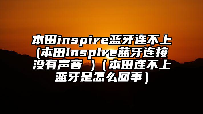 本田inspire蓝牙连不上(本田inspire蓝牙连接没有声音 )（本田连不上蓝牙是怎么回事）