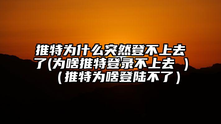 推特为什么突然登不上去了(为啥推特登录不上去 )（推特为啥登陆不了）