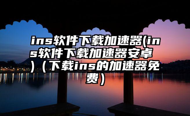 ins软件下载加速器(ins软件下载加速器安卓 )（下载ins的加速器免费）