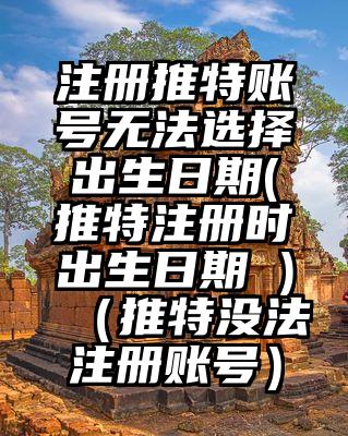 注册推特账号无法选择出生日期(推特注册时出生日期 )（推特没法注册账号）