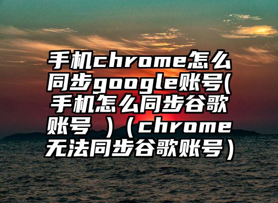 手机chrome怎么同步google账号(手机怎么同步谷歌账号 )（chrome无法同步谷歌账号）