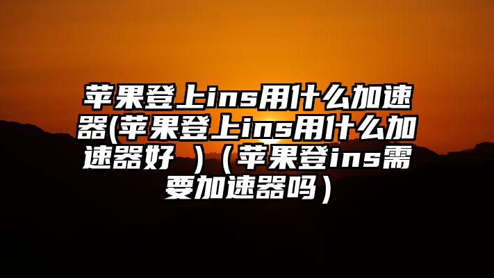 苹果登上ins用什么加速器(苹果登上ins用什么加速器好 )（苹果登ins需要加速器吗）