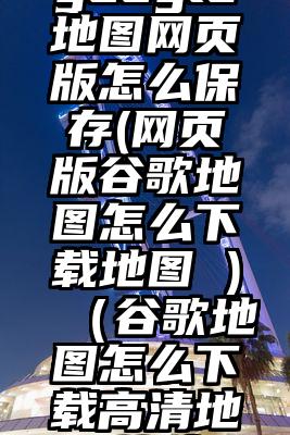 google地图网页版怎么保存(网页版谷歌地图怎么下载地图 )（谷歌地图怎么下载高清地图软件）