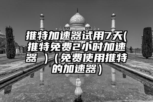 推特加速器试用7天(推特免费2小时加速器 )（免费使用推特的加速器）
