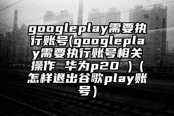 googleplay需要执行账号(googleplay需要执行账号相关操作 华为p20 )（怎样退出谷歌play账号）