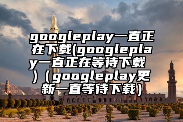 googleplay一直正在下载(googleplay一直正在等待下载 )（googleplay更新一直等待下载）