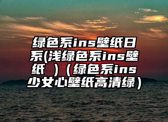 绿色系ins壁纸日系(浅绿色系ins壁纸 )（绿色系ins少女心壁纸高清绿）