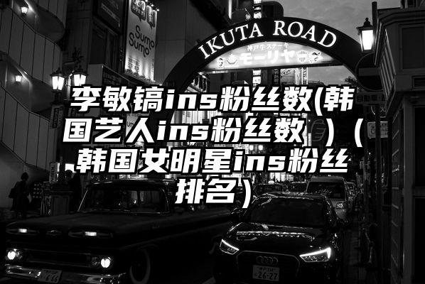 李敏镐ins粉丝数(韩国艺人ins粉丝数 )（韩国女明星ins粉丝排名）