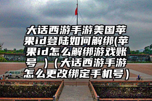 大话西游手游美国苹果id登陆如何解绑(苹果id怎么解绑游戏账号 )（大话西游手游怎么更改绑定手机号）