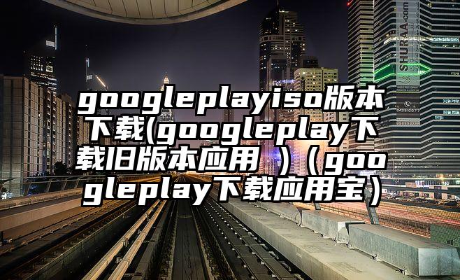 googleplayiso版本下载(googleplay下载旧版本应用 )(googleplay下载应用宝)