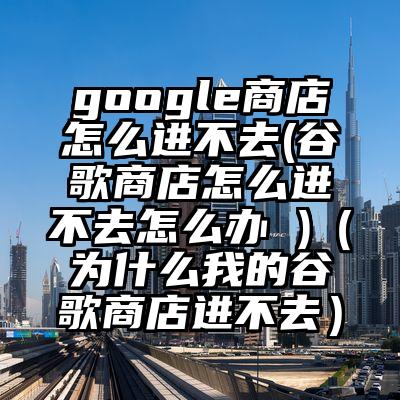 google商店怎么进不去(谷歌商店怎么进不去怎么办 )（为什么我的谷歌商店进不去）
