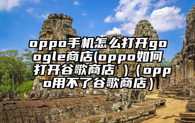 oppo手机怎么打开google商店(oppo如何打开谷歌商店 )（oppo用不了谷歌商店）