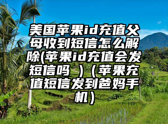 美国苹果id充值父母收到短信怎么解除(苹果id充值会发短信吗 )（苹果充值短信发到爸妈手机）