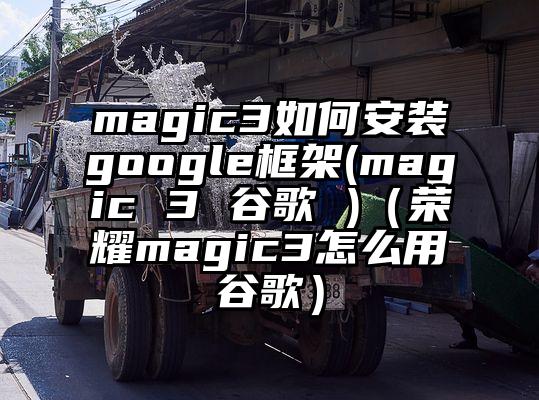 magic3如何安装google框架(magic 3 谷歌 )（荣耀magic3怎么用谷歌）