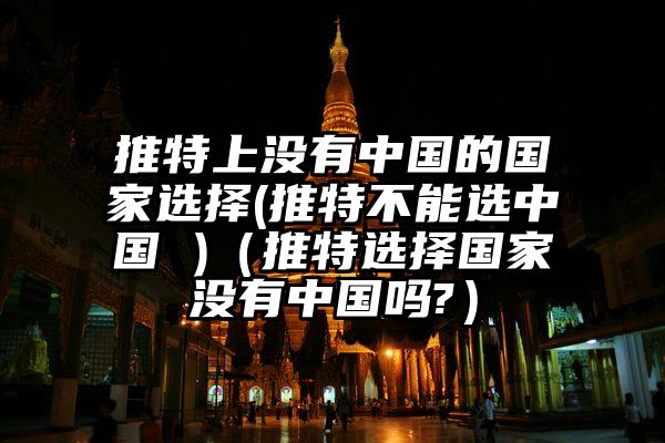 推特上没有中国的国家选择(推特不能选中国 )（推特选择国家没有中国吗?）