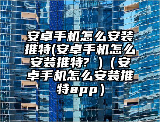 安卓手机怎么安装推特(安卓手机怎么安装推特? )（安卓手机怎么安装推特app）