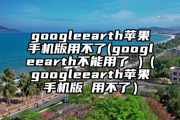 googleearth苹果手机版用不了(googleearth不能用了 )（googleearth苹果手机版 用不了）