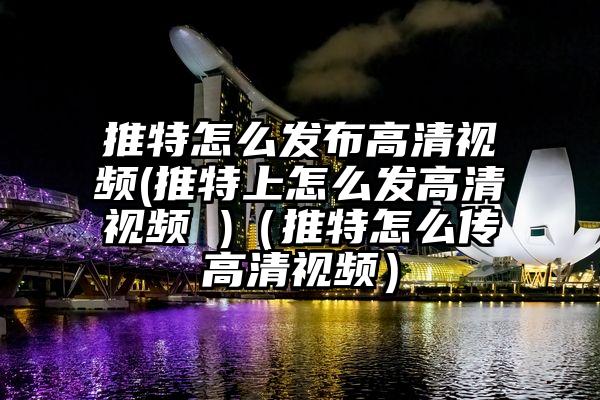 推特怎么发布高清视频(推特上怎么发高清视频 )（推特怎么传高清视频）