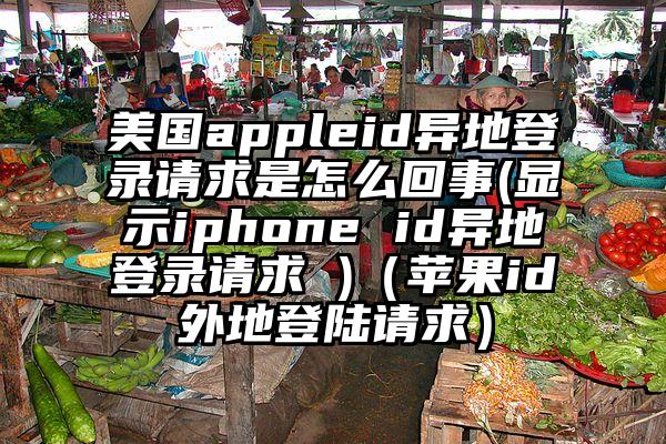 美国appleid异地登录请求是怎么回事(显示iphone id异地登录请求 )(苹果id外地登陆请求)