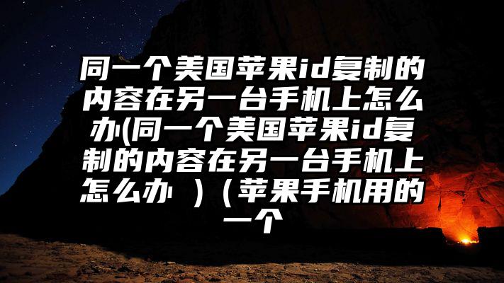 同一个美国苹果id复制的内容在另一台手机上怎么办(同一个美国苹果id复制的内容在另一台手机上怎么办 )（苹果手机用的一个