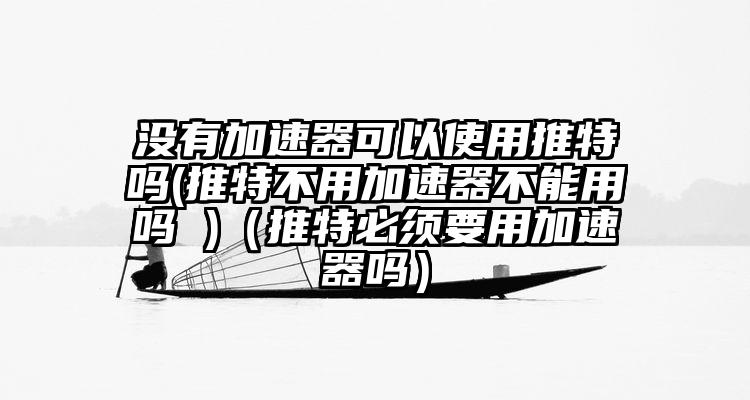 没有加速器可以使用推特吗(推特不用加速器不能用吗 )（推特必须要用加速器吗）