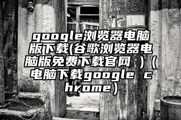 google浏览器电脑版下载(谷歌浏览器电脑版免费下载官网 )（电脑下载google chrome）